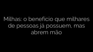 ​Milhas: o benefício que milhares de pessoas já possuem, mas abrem mão 